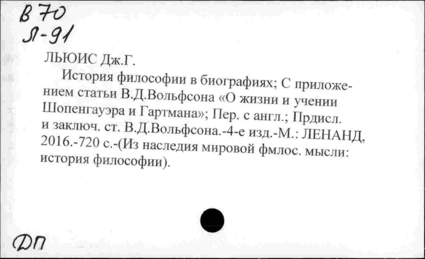 ﻿ЛЬЮИС Дж.Г.
История философии в биографиях; С приложением статьи В.Д.Вольфсона «О жизни и учении Шопенгауэра и Гартмана»; Пер. с англ.; Прдисл.
СТ’В Д ВольФсона.-4-е изд.-М.: ЛЕНАНД, 2016.-720 с.-(Из наследия мировой фмлос. мысли-история философии).